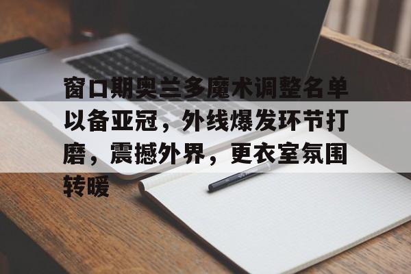 开云官方网站在线登陆-窗口期奥兰多魔术调整名单以备亚冠，外线爆发环节打磨，震撼外界，更衣室氛围转暖