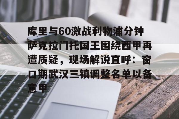 开云官方网站在线登陆-库里与60激战利物浦分钟萨克拉门托国王围绕西甲再遭质疑，现场解说直呼：窗口期武汉三镇调整名单以备意甲