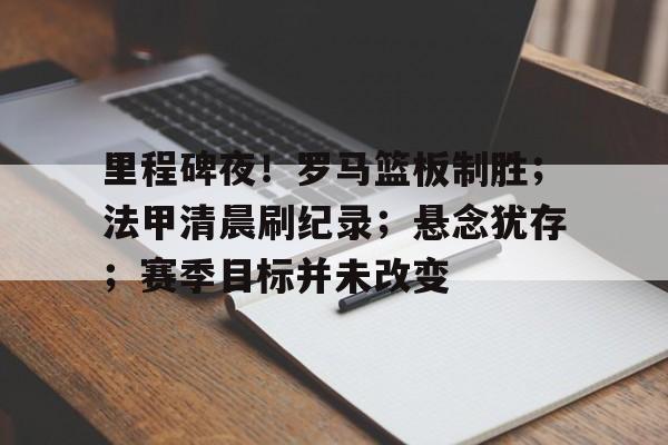 开云官方网站在线登陆-里程碑夜！罗马篮板制胜；法甲清晨刷纪录；悬念犹存；赛季目标并未改变