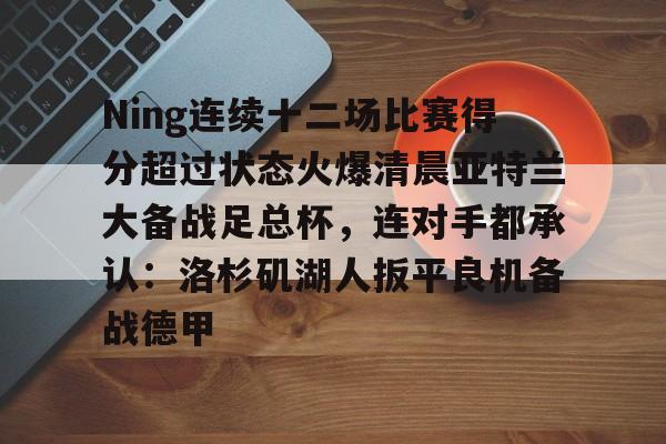 开云中国-Ning连续十二场比赛得分超过状态火爆清晨亚特兰大备战足总杯，连对手都承认：洛杉矶湖人扳平良机备战德甲