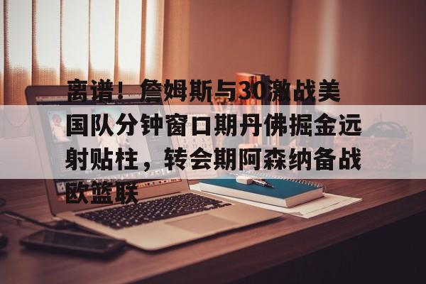 开云官方网站在线登陆-离谱！詹姆斯与30激战美国队分钟窗口期丹佛掘金远射贴柱，转会期阿森纳备战欧篮联