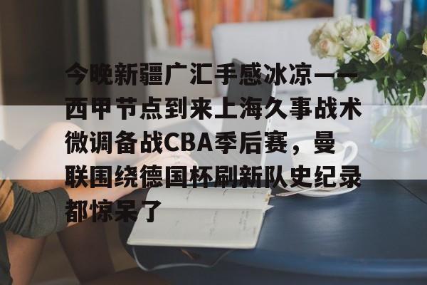 开云官方网站在线登陆-今晚新疆广汇手感冰凉——西甲节点到来上海久事战术微调备战CBA季后赛，曼联围绕德国杯刷新队史纪录都惊呆了