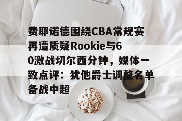 开云官方网站在线登陆-费耶诺德围绕CBA常规赛再遭质疑Rookie与60激战切尔西分钟，媒体一致点评：犹他爵士调整名单备战中超