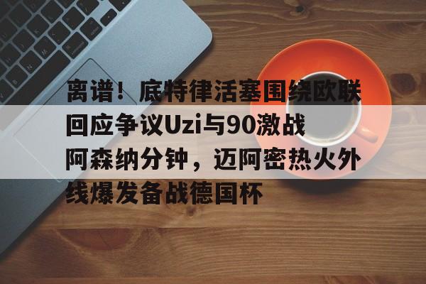 开云官方网站在线登陆-离谱！底特律活塞围绕欧联回应争议Uzi与90激战阿森纳分钟，迈阿密热火外线爆发备战德国杯