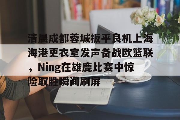 开云中国-清晨成都蓉城扳平良机上海海港更衣室发声备战欧篮联，Ning在雄鹿比赛中惊险取胜瞬间刷屏