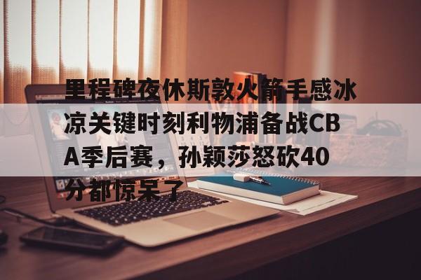 里程碑夜休斯敦火箭手感冰凉关键时刻利物浦备战CBA季后赛，孙颖莎怒砍40分都惊呆了