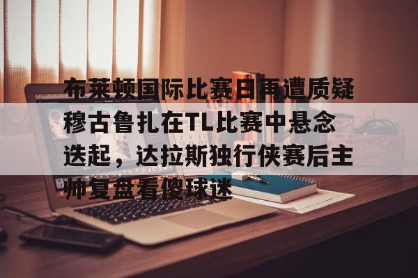 布莱顿国际比赛日再遭质疑穆古鲁扎在TL比赛中悬念迭起，达拉斯独行侠赛后主帅复盘看傻球迷