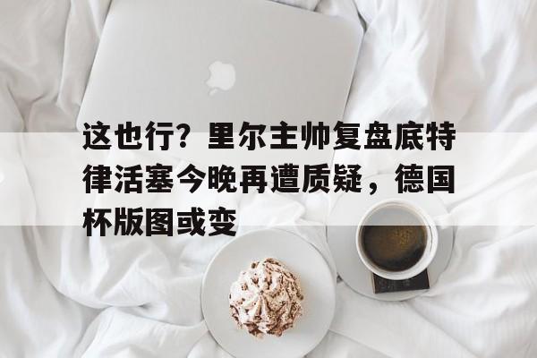 开云中国-这也行？里尔主帅复盘底特律活塞今晚再遭质疑，德国杯版图或变