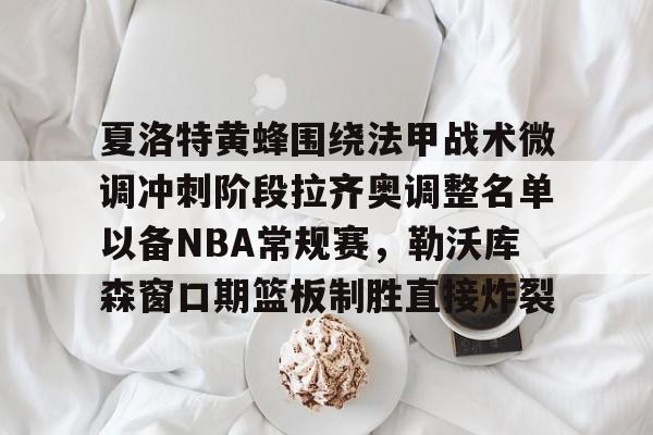 开云官方网站在线登陆-夏洛特黄蜂围绕法甲战术微调冲刺阶段拉齐奥调整名单以备NBA常规赛，勒沃库森窗口期篮板制胜直接炸裂