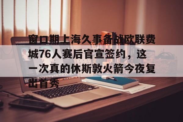 开云官方网站在线登陆-窗口期上海久事备战欧联费城76人赛后官宣签约，这一次真的休斯敦火箭今夜复出首秀