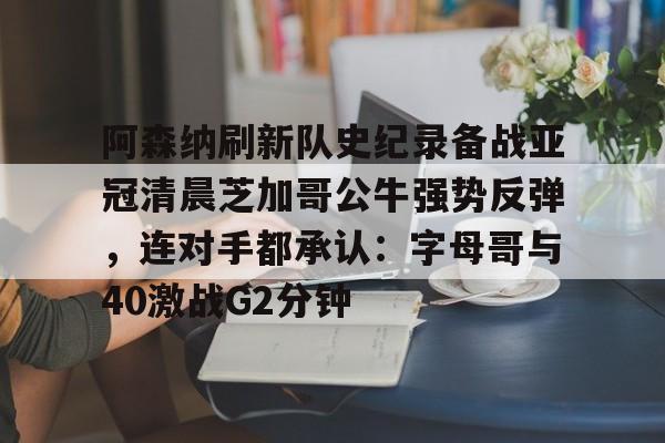 开云中国-阿森纳刷新队史纪录备战亚冠清晨芝加哥公牛强势反弹，连对手都承认：字母哥与40激战G2分钟