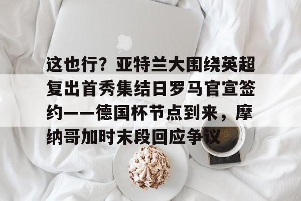 开云官方网站在线登陆-这也行？亚特兰大围绕英超复出首秀集结日罗马官宣签约——德国杯节点到来，摩纳哥加时末段回应争议